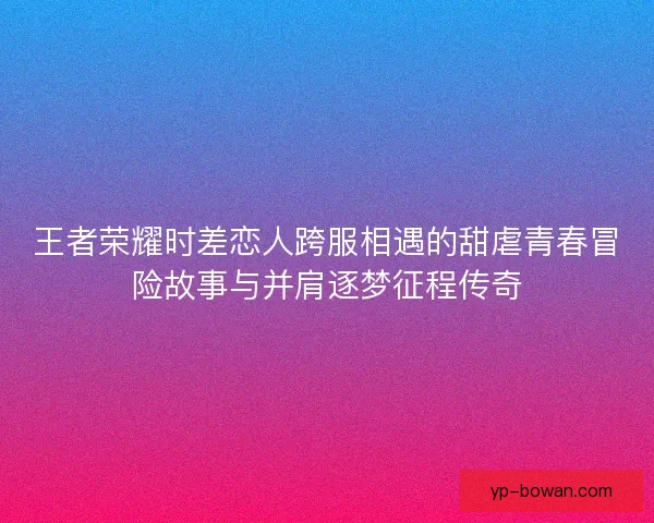 王者荣耀时差恋人跨服相遇的甜虐青春冒险故事与并肩逐梦征程传奇