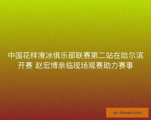 中国花样滑冰俱乐部联赛第二站在哈尔滨开赛 赵宏博亲临现场观赛助力赛事