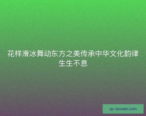 花样滑冰舞动东方之美传承中华文化韵律生生不息