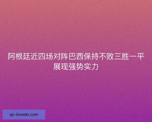 阿根廷近四场对阵巴西保持不败三胜一平展现强势实力