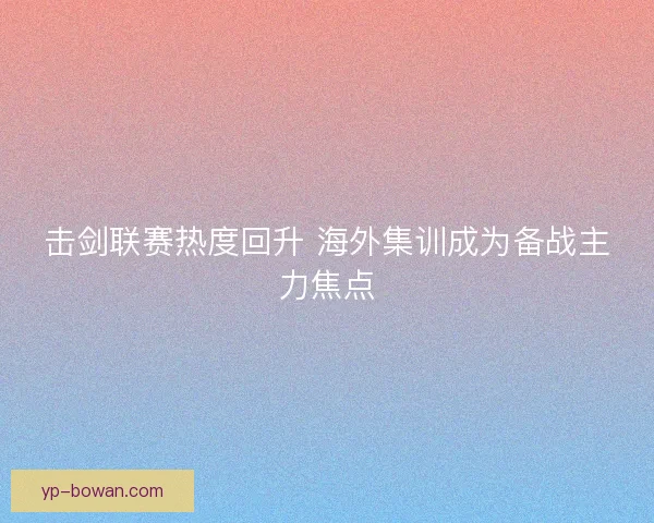 击剑联赛热度回升 海外集训成为备战主力焦点 击剑联赛热度回升 海外集训成为备战主力焦点