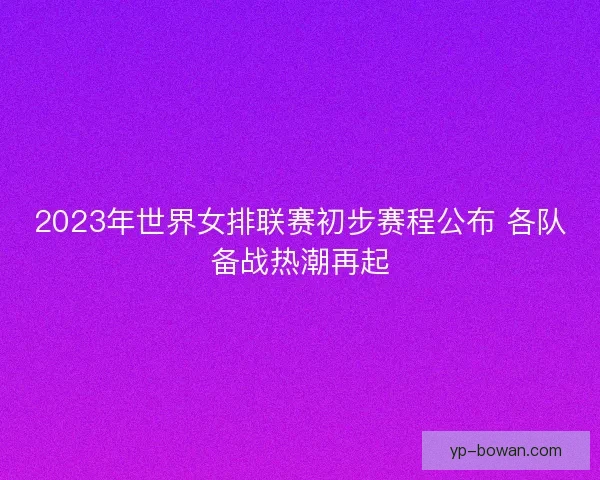 2023年世界女排联赛初步赛程公布 各队备战热潮再起