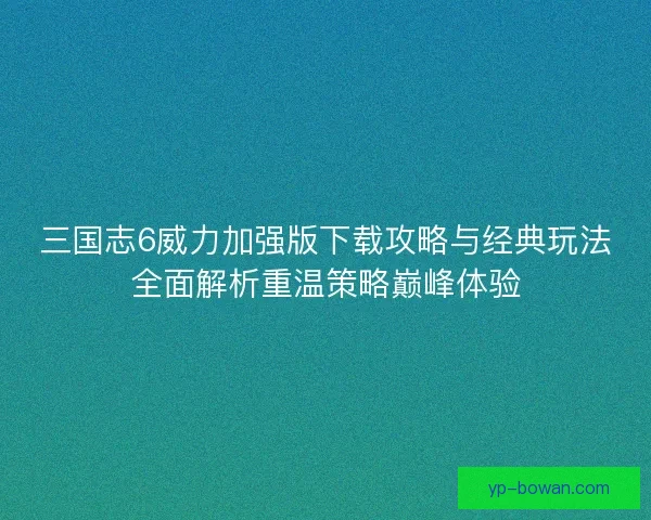 三国志6威力加强版下载攻略与经典玩法全面解析重温策略巅峰体验