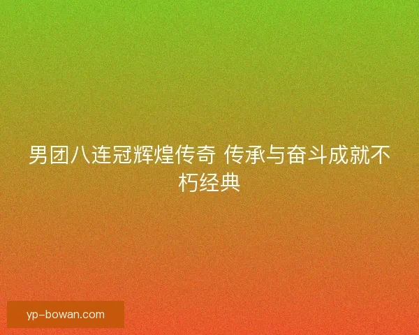 男团八连冠辉煌传奇 传承与奋斗成就不朽经典