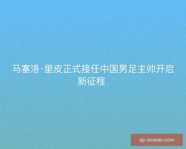 马塞洛·里皮正式接任中国男足主帅开启新征程 