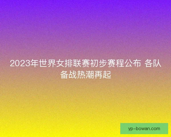 2023年世界女排联赛初步赛程公布 各队备战热潮再起