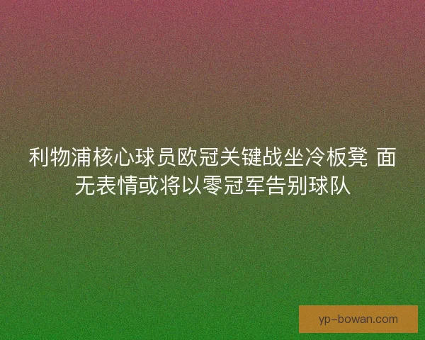 利物浦核心球员欧冠关键战坐冷板凳 面无表情或将以零冠军告别球队