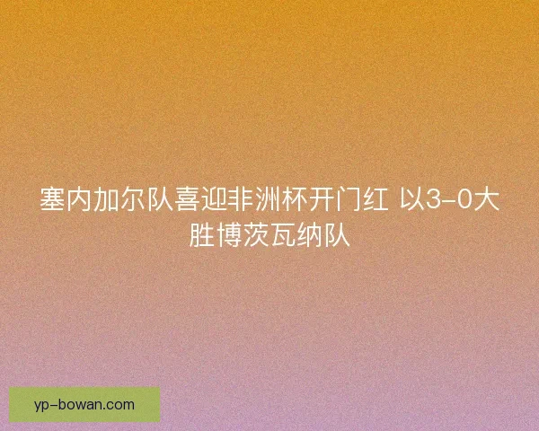 塞内加尔队喜迎非洲杯开门红 以3-0大胜博茨瓦纳队