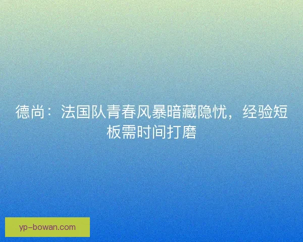 德尚：法国队青春风暴暗藏隐忧，经验短板需时间打磨