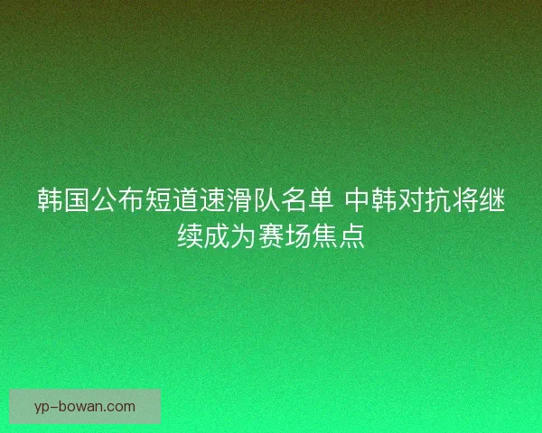 韩国公布短道速滑队名单 中韩对抗将继续成为赛场焦点 韩国公布短道速滑队名单 中韩对抗将继续成为赛场焦点